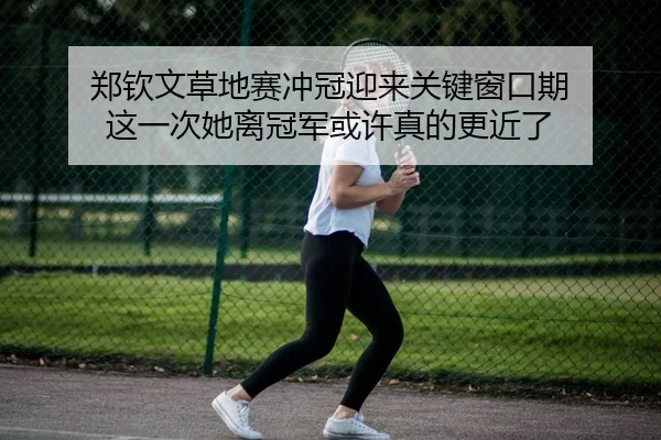 郑钦文草地赛冲冠迎来关键窗口期 这一次她离冠军或许真的更近了