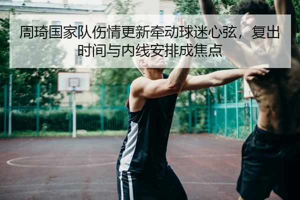 周琦国家队伤情更新牵动球迷心弦，复出时间与内线安排成焦点